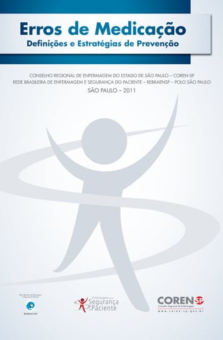 Erros de Medicação
Definições e Estratégias de Prevenção
CONSELHO REGIONAL DE ENFERMAGEM DO ESTADO DE SÃO PAULO – COREN-SP
REDE BRASILEIRA DE ENFERMAGEM E SEGURANÇA DO PACIENTE – REBRAENSP – POLO SÃO PAULO
SÃO PAULO – 2011
manual erros de medicação 13,8x20,5.indd 1 28/02/11 16:08
 