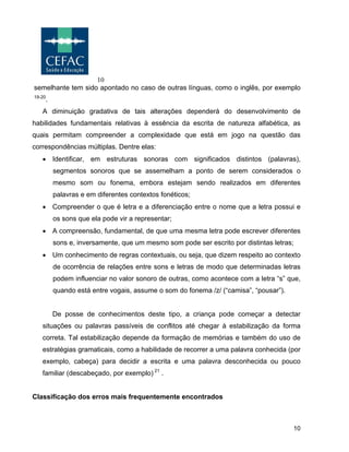 10
10
semelhante tem sido apontado no caso de outras línguas, como o inglês, por exemplo
19-20
.
A diminuição gradativa de tais alterações dependerá do desenvolvimento de
habilidades fundamentais relativas à essência da escrita de natureza alfabética, as
quais permitam compreender a complexidade que está em jogo na questão das
correspondências múltiplas. Dentre elas:
• Identificar, em estruturas sonoras com significados distintos (palavras),
segmentos sonoros que se assemelham a ponto de serem considerados o
mesmo som ou fonema, embora estejam sendo realizados em diferentes
palavras e em diferentes contextos fonéticos;
• Compreender o que é letra e a diferenciação entre o nome que a letra possui e
os sons que ela pode vir a representar;
• A compreensão, fundamental, de que uma mesma letra pode escrever diferentes
sons e, inversamente, que um mesmo som pode ser escrito por distintas letras;
• Um conhecimento de regras contextuais, ou seja, que dizem respeito ao contexto
de ocorrência de relações entre sons e letras de modo que determinadas letras
podem influenciar no valor sonoro de outras, como acontece com a letra “s” que,
quando está entre vogais, assume o som do fonema /z/ (“camisa”, “pousar”).
De posse de conhecimentos deste tipo, a criança pode começar a detectar
situações ou palavras passíveis de conflitos até chegar à estabilização da forma
correta. Tal estabilização depende da formação de memórias e também do uso de
estratégias gramaticais, como a habilidade de recorrer a uma palavra conhecida (por
exemplo, cabeça) para decidir a escrita e uma palavra desconhecida ou pouco
familiar (descabeçado, por exemplo) 21
.
Classificação dos erros mais frequentemente encontrados
 
