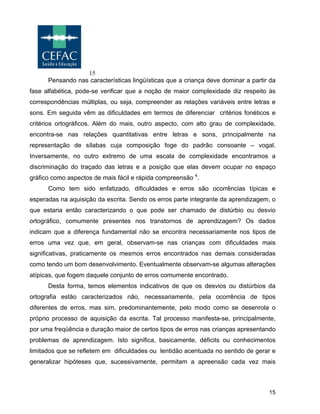 15
15
Pensando nas características lingüísticas que a criança deve dominar a partir da
fase alfabética, pode-se verificar que a noção de maior complexidade diz respeito às
correspondências múltiplas, ou seja, compreender as relações variáveis entre letras e
sons. Em seguida vêm as dificuldades em termos de diferenciar critérios fonéticos e
critérios ortográficos. Além do mais, outro aspecto, com alto grau de complexidade,
encontra-se nas relações quantitativas entre letras e sons, principalmente na
representação de sílabas cuja composição foge do padrão consoante – vogal.
Inversamente, no outro extremo de uma escala de complexidade encontramos a
discriminação do traçado das letras e a posição que elas devem ocupar no espaço
gráfico como aspectos de mais fácil e rápida compreensão 4
.
Como tem sido enfatizado, dificuldades e erros são ocorrências típicas e
esperadas na aquisição da escrita. Sendo os erros parte integrante da aprendizagem, o
que estaria então caracterizando o que pode ser chamado de distúrbio ou desvio
ortográfico, comumente presentes nos transtornos de aprendizagem? Os dados
indicam que a diferença fundamental não se encontra necessariamente nos tipos de
erros uma vez que, em geral, observam-se nas crianças com dificuldades mais
significativas, praticamente os mesmos erros encontrados nas demais consideradas
como tendo um bom desenvolvimento. Eventualmente observam-se algumas alterações
atípicas, que fogem daquele conjunto de erros comumente encontrado.
Desta forma, temos elementos indicativos de que os desvios ou distúrbios da
ortografia estão caracterizados não, necessariamente, pela ocorrência de tipos
diferentes de erros, mas sim, predominantemente, pelo modo como se desenrola o
próprio processo de aquisição da escrita. Tal processo manifesta-se, principalmente,
por uma freqüência e duração maior de certos tipos de erros nas crianças apresentando
problemas de aprendizagem. Isto significa, basicamente, déficits ou conhecimentos
limitados que se refletem em dificuldades ou lentidão acentuada no sentido de gerar e
generalizar hipóteses que, sucessivamente, permitam a apreensão cada vez mais
 