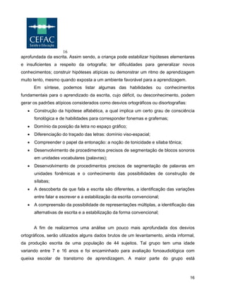 16
16
aprofundada da escrita. Assim sendo, a criança pode estabilizar hipóteses elementares
e insuficientes a respeito da ortografia; ter dificuldades para generalizar novos
conhecimentos; construir hipóteses atípicas ou demonstrar um ritmo de aprendizagem
muito lento, mesmo quando exposta a um ambiente favorável para a aprendizagem.
Em síntese, podemos listar algumas das habilidades ou conhecimentos
fundamentais para o aprendizado da escrita, cujo déficit, ou desconhecimento, podem
gerar os padrões atípicos considerados como desvios ortográficos ou disortografias:
• Construção da hipótese alfabética, a qual implica um certo grau de consciência
fonológica e de habilidades para corresponder fonemas e grafemas;
• Domínio da posição da letra no espaço gráfico;
• Diferenciação do traçado das letras: domínio viso-espacial;
• Compreender o papel da entonação: a noção de tonicidade e sílaba tônica;
• Desenvolvimento de procedimentos precisos de segmentação de blocos sonoros
em unidades vocabulares (palavras);
• Desenvolvimento de procedimentos precisos de segmentação de palavras em
unidades fonêmicas e o conhecimento das possibilidades de construção de
sílabas;
• A descoberta de que fala e escrita são diferentes, a identificação das variações
entre falar e escrever e a estabilização da escrita convencional;
• A compreensão da possibilidade de representações múltiplas, a identificação das
alternativas de escrita e a estabilização da forma convencional;
A fim de realizarmos uma análise um pouco mais aprofundada dos desvios
ortográficos, serão utilizados alguns dados brutos de um levantamento, ainda informal,
da produção escrita de uma população de 44 sujeitos. Tal grupo tem uma idade
variando entre 7 e 16 anos e foi encaminhado para avaliação fonoaudiológica com
queixa escolar de transtorno de aprendizagem. A maior parte do grupo está
 