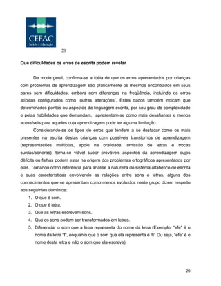 20
20
Que dificuldades os erros de escrita podem revelar
De modo geral, confirma-se a idéia de que os erros apresentados por crianças
com problemas de aprendizagem são praticamente os mesmos encontrados em seus
pares sem dificuldades, embora com diferenças na freqüência, incluindo os erros
atípicos configurados como “outras alterações”. Estes dados também indicam que
determinados pontos ou aspectos da linguagem escrita, por seu grau de complexidade
e pelas habilidades que demandam, apresentam-se como mais desafiantes e menos
acessíveis para aqueles cuja aprendizagem pode ter alguma limitação.
Considerando-se os tipos de erros que tendem a se destacar como os mais
presentes na escrita destas crianças com possíveis transtornos de aprendizagem
(representações múltiplas, apoio na oralidade, omissão de letras e trocas
surdas/sonoras), torna-se viável supor prováveis aspectos da aprendizagem cujos
déficits ou falhas podem estar na origem dos problemas ortográficos apresentados por
elas. Tomando como referência para análise a natureza do sistema alfabético de escrita
e suas características envolvendo as relações entre sons e letras, alguns dos
conhecimentos que se apresentam como menos evoluídos neste grupo dizem respeito
aos seguintes domínios:
1. O que é som.
2. O que é letra.
3. Que as letras escrevem sons.
4. Que os sons podem ser transformados em letras.
5. Diferenciar o som que a letra representa do nome da letra (Exemplo: “efe” é o
nome da letra “f”, enquanto que o som que ela representa é /f/. Ou seja, “efe” é o
nome desta letra e não o som que ela escreve).
 