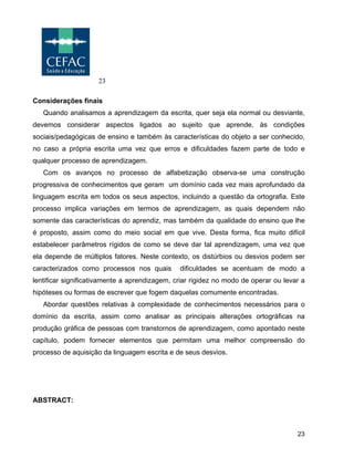 23
23
Considerações finais
Quando analisamos a aprendizagem da escrita, quer seja ela normal ou desviante,
devemos considerar aspectos ligados ao sujeito que aprende, às condições
sociais/pedagógicas de ensino e também às características do objeto a ser conhecido,
no caso a própria escrita uma vez que erros e dificuldades fazem parte de todo e
qualquer processo de aprendizagem.
Com os avanços no processo de alfabetização observa-se uma construção
progressiva de conhecimentos que geram um domínio cada vez mais aprofundado da
linguagem escrita em todos os seus aspectos, incluindo a questão da ortografia. Este
processo implica variações em termos de aprendizagem, as quais dependem não
somente das características do aprendiz, mas também da qualidade do ensino que lhe
é proposto, assim como do meio social em que vive. Desta forma, fica muito difícil
estabelecer parâmetros rígidos de como se deve dar tal aprendizagem, uma vez que
ela depende de múltiplos fatores. Neste contexto, os distúrbios ou desvios podem ser
caracterizados como processos nos quais dificuldades se acentuam de modo a
lentificar significativamente a aprendizagem, criar rigidez no modo de operar ou levar a
hipóteses ou formas de escrever que fogem daquelas comumente encontradas.
Abordar questões relativas à complexidade de conhecimentos necessários para o
domínio da escrita, assim como analisar as principais alterações ortográficas na
produção gráfica de pessoas com transtornos de aprendizagem, como apontado neste
capítulo, podem fornecer elementos que permitam uma melhor compreensão do
processo de aquisição da linguagem escrita e de seus desvios.
ABSTRACT:
 