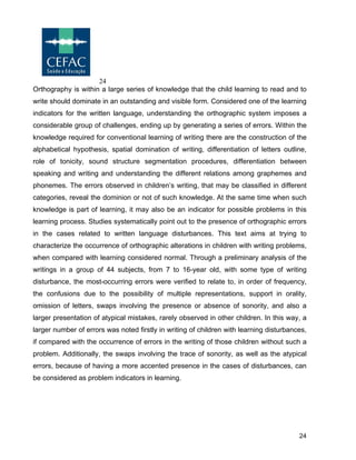 24
24
Orthography is within a large series of knowledge that the child learning to read and to
write should dominate in an outstanding and visible form. Considered one of the learning
indicators for the written language, understanding the orthographic system imposes a
considerable group of challenges, ending up by generating a series of errors. Within the
knowledge required for conventional learning of writing there are the construction of the
alphabetical hypothesis, spatial domination of writing, differentiation of letters outline,
role of tonicity, sound structure segmentation procedures, differentiation between
speaking and writing and understanding the different relations among graphemes and
phonemes. The errors observed in children’s writing, that may be classified in different
categories, reveal the dominion or not of such knowledge. At the same time when such
knowledge is part of learning, it may also be an indicator for possible problems in this
learning process. Studies systematically point out to the presence of orthographic errors
in the cases related to written language disturbances. This text aims at trying to
characterize the occurrence of orthographic alterations in children with writing problems,
when compared with learning considered normal. Through a preliminary analysis of the
writings in a group of 44 subjects, from 7 to 16-year old, with some type of writing
disturbance, the most-occurring errors were verified to relate to, in order of frequency,
the confusions due to the possibility of multiple representations, support in orality,
omission of letters, swaps involving the presence or absence of sonority, and also a
larger presentation of atypical mistakes, rarely observed in other children. In this way, a
larger number of errors was noted firstly in writing of children with learning disturbances,
if compared with the occurrence of errors in the writing of those children without such a
problem. Additionally, the swaps involving the trace of sonority, as well as the atypical
errors, because of having a more accented presence in the cases of disturbances, can
be considered as problem indicators in learning.
 
