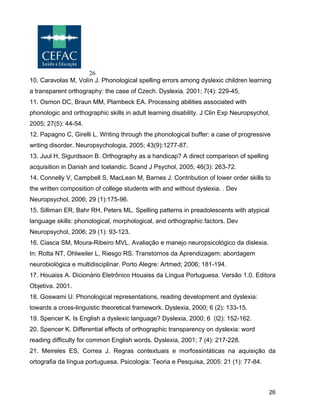 26
26
10. Caravolas M, Volín J. Phonological spelling errors among dyslexic children learning
a transparent orthography: the case of Czech. Dyslexia, 2001; 7(4): 229-45,
11. Osmon DC, Braun MM, Plambeck EA. Processing abilities associated with
phonologic and orthographic skills in adult learning disability. J Clin Exp Neuropsychol,
2005; 27(5): 44-54.
12. Papagno C, Girelli L. Writing through the phonological buffer: a case of progressive
writing disorder. Neuropsychologia, 2005; 43(9):1277-87.
13. Juul H, Sigurdsson B. Orthography as a handicap? A direct comparison of spelling
acquisition in Danish and Icelandic. Scand J Psychol, 2005; 46(3): 263-72.
14. Connelly V, Campbell S, MacLean M, Barnes J. Contribution of lower order skills to
the written composition of college students with and without dyslexia. . Dev
Neuropsychol, 2006; 29 (1):175-96.
15. Silliman ER, Bahr RH, Peters ML. Spelling patterns in preadolescents with atypical
language skills: phonological, morphological, and orthographic factors. Dev
Neuropsychol, 2006; 29 (1): 93-123.
16. Ciasca SM, Moura-Ribeiro MVL. Avaliação e manejo neuropsicológico da dislexia.
In: Rotta NT, Ohlweiler L, Riesgo RS. Transtornos da Aprendizagem: abordagem
neurobiológica e multidisciplinar. Porto Alegre: Artmed; 2006; 181-194.
17. Houaiss A. Dicionário Eletrônico Houaiss da Língua Portuguesa. Versão 1.0. Editora
Objetiva. 2001.
18. Goswami U. Phonological representations, reading development and dyslexia:
towards a cross-linguistic theoretical framework. Dyslexia, 2000; 6 (2): 133-15.
19. Spencer K. Is English a dyslexic language? Dyslexia, 2000; 6 (I2): 152-162.
20. Spencer K. Differential effects of orthographic transparency on dyslexia: word
reading difficulty for common English words. Dyslexia, 2001; 7 (4): 217-228.
21. Meireles ES, Correa J. Regras contextuais e morfossintáticas na aquisição da
ortografia da língua portuguesa. Psicologia: Teoria e Pesquisa, 2005: 21 (1): 77-84.
 