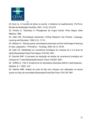 27
27
22. Zorzi JL. A inversão de letras na escrita: o fantasma do espelhamento. Pró-Fono:
Revista de Atualização Científica, 2001; 13 (2): 212-218.
23. Ferreiro E, Teberosky A. Psicogênese da Língua Escrita. Porto Alegre: Artes
Médicas; 1986.
24. Catts HW. Phonological Awareness: Putting Research Into Practice. Language,
Learning and Education, 1999; 6 (1): 17-19.
25. Olofsson A. Naming speed, phonological awareness and the initial stage of learning
to read. Logopedics – Phoniatrics – Vocology, 2000: 25 (1): 35-40.
26. Cielo CA. Habilidades em consciência fonológica em crianças de 4 a 8 anos de
idade [Dissertação/Tese] Porto Alegre: PUC-RS, 2001.
27. Ruschel SHP. O processo de resolução de tarefas de consciência fonológica por
crianças de 1ª série [Dissertação/Tese] S. Paulo: PUCSP, 2001.
28. Griffiths S, Frith U. Evidence for an articulatory awareness deficit in adult dyslexics.
Dyslexia, 8, 1, 2002, 14-2.
29. Valente HMR. Análise da onda da fala com crianças com alterações na escrita
quanto ao traço de sonoridade [Dissertação/Tese] São Paulo: PUC-SP,1997.
 