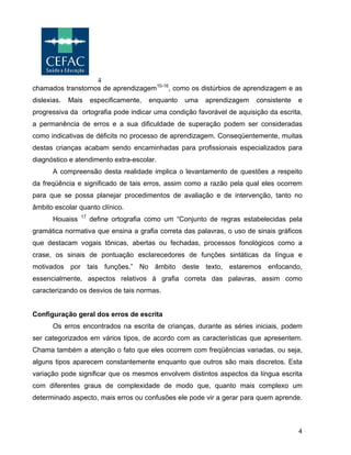 4
4
chamados transtornos de aprendizagem10-16
, como os distúrbios de aprendizagem e as
dislexias. Mais especificamente, enquanto uma aprendizagem consistente e
progressiva da ortografia pode indicar uma condição favorável de aquisição da escrita,
a permanência de erros e a sua dificuldade de superação podem ser consideradas
como indicativas de déficits no processo de aprendizagem. Conseqüentemente, muitas
destas crianças acabam sendo encaminhadas para profissionais especializados para
diagnóstico e atendimento extra-escolar.
A compreensão desta realidade implica o levantamento de questões a respeito
da freqüência e significado de tais erros, assim como a razão pela qual eles ocorrem
para que se possa planejar procedimentos de avaliação e de intervenção, tanto no
âmbito escolar quanto clínico.
Houaiss 17
define ortografia como um “Conjunto de regras estabelecidas pela
gramática normativa que ensina a grafia correta das palavras, o uso de sinais gráficos
que destacam vogais tônicas, abertas ou fechadas, processos fonológicos como a
crase, os sinais de pontuação esclarecedores de funções sintáticas da língua e
motivados por tais funções.” No âmbito deste texto, estaremos enfocando,
essencialmente, aspectos relativos à grafia correta das palavras, assim como
caracterizando os desvios de tais normas.
Configuração geral dos erros de escrita
Os erros encontrados na escrita de crianças, durante as séries iniciais, podem
ser categorizados em vários tipos, de acordo com as características que apresentem.
Chama também a atenção o fato que eles ocorrem com freqüências variadas, ou seja,
alguns tipos aparecem constantemente enquanto que outros são mais discretos. Esta
variação pode significar que os mesmos envolvem distintos aspectos da língua escrita
com diferentes graus de complexidade de modo que, quanto mais complexo um
determinado aspecto, mais erros ou confusões ele pode vir a gerar para quem aprende.
 