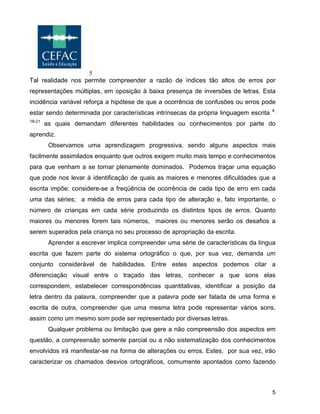5
5
Tal realidade nos permite compreender a razão de índices tão altos de erros por
representações múltiplas, em oposição à baixa presença de inversões de letras. Esta
incidência variável reforça a hipótese de que a ocorrência de confusões ou erros pode
estar sendo determinada por características intrínsecas da própria linguagem escrita 4,
18-21
as quais demandam diferentes habilidades ou conhecimentos por parte do
aprendiz.
Observamos uma aprendizagem progressiva, sendo alguns aspectos mais
facilmente assimilados enquanto que outros exigem muito mais tempo e conhecimentos
para que venham a se tornar plenamente dominados. Podemos traçar uma equação
que pode nos levar à identificação de quais as maiores e menores dificuldades que a
escrita impõe: considere-se a freqüência de ocorrência de cada tipo de erro em cada
uma das séries; a média de erros para cada tipo de alteração e, fato importante, o
número de crianças em cada série produzindo os distintos tipos de erros. Quanto
maiores ou menores forem tais números, maiores ou menores serão os desafios a
serem superados pela criança no seu processo de apropriação da escrita.
Aprender a escrever implica compreender uma série de características da língua
escrita que fazem parte do sistema ortográfico o que, por sua vez, demanda um
conjunto considerável de habilidades. Entre estes aspectos podemos citar a
diferenciação visual entre o traçado das letras, conhecer a que sons elas
correspondem, estabelecer correspondências quantitativas, identificar a posição da
letra dentro da palavra, compreender que a palavra pode ser falada de uma forma e
escrita de outra, compreender que uma mesma letra pode representar vários sons,
assim como um mesmo som pode ser representado por diversas letras.
Qualquer problema ou limitação que gere a não compreensão dos aspectos em
questão, a compreensão somente parcial ou a não sistematização dos conhecimentos
envolvidos irá manifestar-se na forma de alterações ou erros. Estes, por sua vez, irão
caracterizar os chamados desvios ortográficos, comumente apontados como fazendo
 