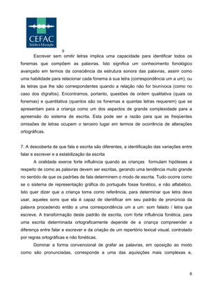 8
8
Escrever sem omitir letras implica uma capacidade para identificar todos os
fonemas que compõem as palavras. Isto significa um conhecimento fonológico
avançado em termos da consciência da estrutura sonora das palavras, assim como
uma habilidade para relacionar cada fonema à sua letra (correspondência um a um), ou
às letras que lhe são correspondentes quando a relação não for biunívoca (como no
caso dos dígrafos). Encontramos, portanto, questões de ordem qualitativa (quais os
fonemas) e quantitativa (quantos são os fonemas e quantas letras requerem) que se
apresentam para a criança como um dos aspectos de grande complexidade para a
apreensão do sistema de escrita. Esta pode ser a razão para que as freqüentes
omissões de letras ocupem o terceiro lugar em termos de ocorrência de alterações
ortográficas.
7. A descoberta de que fala e escrita são diferentes, a identificação das variações entre
falar e escrever e a estabilização da escrita
A oralidade exerce forte influência quando as crianças formulam hipóteses a
respeito de como as palavras devem ser escritas, gerando uma tendência muito grande
no sentido de que os padrões de fala determinem o modo de escrita. Tudo ocorre como
se o sistema de representação gráfica do português fosse fonético, e não alfabético.
Isto quer dizer que a criança toma como referência, para determinar que letra deve
usar, aqueles sons que ela é capaz de identificar em seu padrão de pronúncia da
palavra procedendo então a uma correspondência um a um: som falado / letra que
escreve. A transformação deste padrão de escrita, com forte influência fonética, para
uma escrita determinada ortograficamente depende de a criança compreender a
diferença entre falar e escrever e da criação de um repertório lexical visual, controlado
por regras ortográficas e não fonéticas.
Dominar a forma convencional de grafar as palavras, em oposição ao modo
como são pronunciadas, corresponde a uma das aquisições mais complexas e,
 
