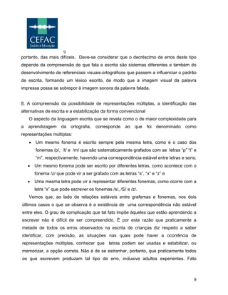9
9
portanto, das mais difíceis. Deve-se considerar que o decréscimo de erros deste tipo
depende da compreensão de que fala e escrita são sistemas diferentes e também do
desenvolvimento de referenciais visuais-ortográficos que passem a influenciar o padrão
de escrita, formando um léxico escrito, de modo que a imagem visual da palavra
impressa possa se sobrepor à imagem sonora da palavra falada.
8. A compreensão da possibilidade de representações múltiplas, a identificação das
alternativas de escrita e a estabilização da forma convencional
O aspecto da linguagem escrita que se revela como o de maior complexidade para
a aprendizagem da ortografia, corresponde ao que foi denominado como
representações múltiplas:
• Um mesmo fonema é escrito sempre pela mesma letra, como é o caso dos
fonemas /p/, /t/ e /m/ que são sistematicamente grafados com as letras “p” “t” e
“m”, respectivamente, havendo uma correspondência estável entre letras e sons;
• Um mesmo fonema pode ser escrito por diferentes letras, como acontece com o
fonema /z/ que pode vir a ser grafado com as letras “s”, “x” e “z” e
• Uma mesma letra pode vir a representar diferentes fonemas, como ocorre com a
letra “x” que pode escrever os fonemas /s/, /S/ e /z/.
Vemos que, ao lado de relações estáveis entre grafemas e fonemas, nos dois
últimos casos o que se observa é a existência de uma correspondência não estável
entre eles. O grau de complicação que tal fato impõe àqueles que estão aprendendo a
escrever não é difícil de ser compreendido. É por esta razão que praticamente a
metade de todos os erros observados na escrita de crianças diz respeito a saber
identificar, com precisão, as situações nas quais pode haver a ocorrência de
representações múltiplas, conhecer que letras podem ser usadas e estabilizar, ou
memorizar, a opção correta. Não é de se estranhar, portanto, que praticamente todos
os que escrevem produzam tal tipo de erro, inclusive adultos experientes. Fato
 