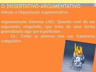 O DISSERTATIVO-ARGUMENTATIVO
Seleção e Organização Argumentativa:
Argumentação Extrema (AE): Quando você dá um
argumento exagerado, que trata de uma forma
generalizada algo que é particular.
Ex.: Todas as pessoas têm um transtorno
compulsivo.
Prof. José Antonio
 