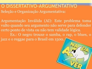 O DISSERTATIVO-ARGUMENTATIVO
Seleção e Organização Argumentativa:
Argumentação Inválida (AI): Este problema toma
vulto quando seu argumento não serve para defender
certo ponto de vista ou não tem validade lógica.
Ex.: O negro trouxe o samba, o rap, o blues, o
jazz e o reggae para o Brasil em 1500.
Prof. José Antonio
 