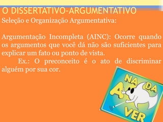 O DISSERTATIVO-ARGUMENTATIVO
Seleção e Organização Argumentativa:
Argumentação Incompleta (AINC): Ocorre quando
os argumentos que você dá não são suficientes para
explicar um fato ou ponto de vista.
Ex.: O preconceito é o ato de discriminar
alguém por sua cor.
Prof. José Antonio
 