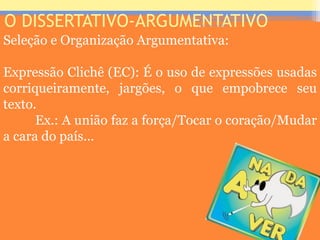 O DISSERTATIVO-ARGUMENTATIVO
Seleção e Organização Argumentativa:
Expressão Clichê (EC): É o uso de expressões usadas
corriqueiramente, jargões, o que empobrece seu
texto.
Ex.: A união faz a força/Tocar o coração/Mudar
a cara do país...
Prof. José Antonio
 