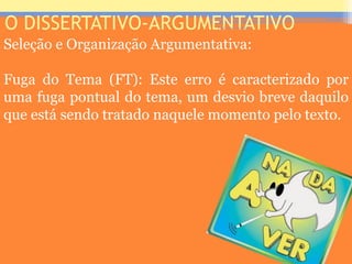 O DISSERTATIVO-ARGUMENTATIVO
Seleção e Organização Argumentativa:
Fuga do Tema (FT): Este erro é caracterizado por
uma fuga pontual do tema, um desvio breve daquilo
que está sendo tratado naquele momento pelo texto.
Prof. José Antonio
 