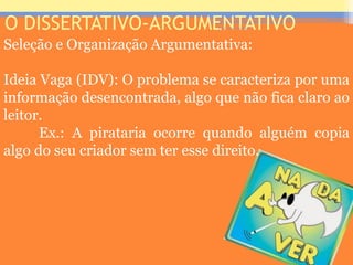 O DISSERTATIVO-ARGUMENTATIVO
Seleção e Organização Argumentativa:
Ideia Vaga (IDV): O problema se caracteriza por uma
informação desencontrada, algo que não fica claro ao
leitor.
Ex.: A pirataria ocorre quando alguém copia
algo do seu criador sem ter esse direito.
Prof. José Antonio
 