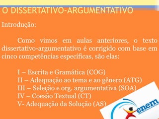 O DISSERTATIVO-ARGUMENTATIVO
Introdução:
Como vimos em aulas anteriores, o texto
dissertativo-argumentativo é corrigido com base em
cinco competências específicas, são elas:
I – Escrita e Gramática (COG)
II – Adequação ao tema e ao gênero (ATG)
III – Seleção e org. argumentativa (SOA)
IV – Coesão Textual (CT)
V- Adequação da Solução (AS)
Prof. José Antonio
 