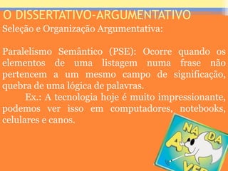 O DISSERTATIVO-ARGUMENTATIVO
Seleção e Organização Argumentativa:
Paralelismo Semântico (PSE): Ocorre quando os
elementos de uma listagem numa frase não
pertencem a um mesmo campo de significação,
quebra de uma lógica de palavras.
Ex.: A tecnologia hoje é muito impressionante,
podemos ver isso em computadores, notebooks,
celulares e canos.
Prof. José Antonio
 