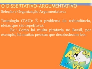 O DISSERTATIVO-ARGUMENTATIVO
Seleção e Organização Argumentativa:
Tautologia (TAU): É o problema da redundância,
ideias que são repetitivas.
Ex.: Como há muita pirataria no Brasil, por
exemplo, há muitas pessoas que desobedecem leis.
Prof. José Antonio
 