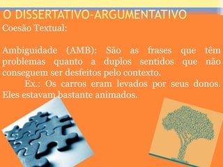O DISSERTATIVO-ARGUMENTATIVO
Coesão Textual:
Ambiguidade (AMB): São as frases que têm
problemas quanto a duplos sentidos que não
conseguem ser desfeitos pelo contexto.
Ex.: Os carros eram levados por seus donos.
Eles estavam bastante animados.
Prof. José Antonio
 