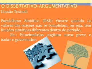 O DISSERTATIVO-ARGUMENTATIVO
Coesão Textual:
Paralelismo Sintático (PSI): Ocorre quando os
valores das orações não se completam, ou seja, têm
funções sintáticas diferentes dentro do período.
Ex.: Funcionários cogitam nova greve e
isolar o governador.
Prof. José Antonio
 