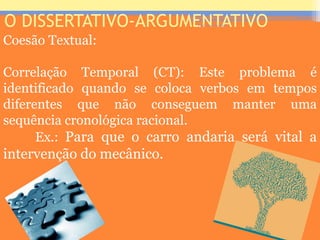 O DISSERTATIVO-ARGUMENTATIVO
Coesão Textual:
Correlação Temporal (CT): Este problema é
identificado quando se coloca verbos em tempos
diferentes que não conseguem manter uma
sequência cronológica racional.
Ex.: Para que o carro andaria será vital a
intervenção do mecânico.
Prof. José Antonio
 