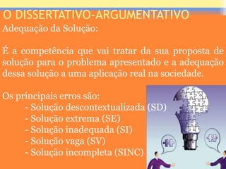 O DISSERTATIVO-ARGUMENTATIVO
Adequação da Solução:
É a competência que vai tratar da sua proposta de
solução para o problema apresentado e a adequação
dessa solução a uma aplicação real na sociedade.
Os principais erros são:
- Solução descontextualizada (SD)
- Solução extrema (SE)
- Solução inadequada (SI)
- Solução vaga (SV)
- Solução incompleta (SINC)
Prof. José Antonio
 