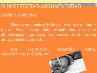 O DISSERTATIVO-ARGUMENTATIVO
Escrita e Gramática:
São os erros mais primitivos de todo e qualquer
texto. Esses erros são trabalhados desde a
alfabetização e, por isso, não merecem tanto a nossa
atenção neste momento.
Exs.: acentuação, ortografia, rasura,
concordância, regência, etc.
Prof. José Antonio
 