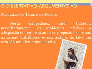 O DISSERTATIVO-ARGUMENTATIVO
Adequação ao Tema e ao Gênero:
Nesta competência serão tratados,
majoritariamente, os problemas relativos à
adequação do seu texto ao tema proposto bem como
ao gênero trabalhado, se seu texto é, de fato, um
texto dissertativo-argumentativo.
Prof. José Antonio
 