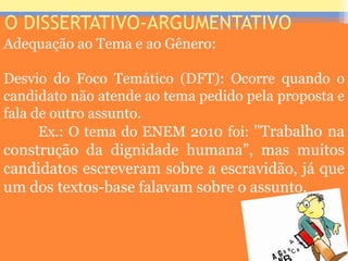 O DISSERTATIVO-ARGUMENTATIVO
Adequação ao Tema e ao Gênero:
Desvio do Foco Temático (DFT): Ocorre quando o
candidato não atende ao tema pedido pela proposta e
fala de outro assunto.
Ex.: O tema do ENEM 2010 foi: "Trabalho na
construção da dignidade humana”, mas muitos
candidatos escreveram sobre a escravidão, já que
um dos textos-base falavam sobre o assunto.
Prof. José Antonio
 