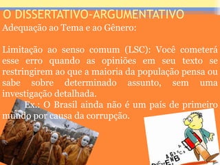 O DISSERTATIVO-ARGUMENTATIVO
Adequação ao Tema e ao Gênero:
Limitação ao senso comum (LSC): Você cometerá
esse erro quando as opiniões em seu texto se
restringirem ao que a maioria da população pensa ou
sabe sobre determinado assunto, sem uma
investigação detalhada.
Ex.: O Brasil ainda não é um país de primeiro
mundo por causa da corrupção.
Prof. José Antonio
 
