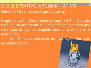 O DISSERTATIVO-ARGUMENTATIVO
Seleção e Organização Argumentativa:
Argumentação Descontextualizada (AD): Quando
você dá um argumento que não cabe no contexto que
você está utilizando naquele momento este erro é
assinalado.
Ex.: Os bebês são seres muito frágeis. Por isso,
na adolescência...
Prof. José Antonio
 