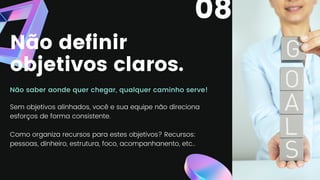 Não definir
objetivos claros.
Não saber aonde quer chegar, qualquer caminho serve!
Sem objetivos alinhados, você e sua equipe não direciona
esforços de forma consistente.
Como organiza recursos para estes objetivos? Recursos:
pessoas, dinheiro, estrutura, foco, acompanhanento, etc..
08
 