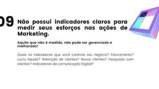 Não possui indicadores claros para
medir seus esforços nas ações de
Marketing.
Aquilo que não é medido, não pode ser gerenciado e
melhorado!
Quais os indicadores que você controla seu negócio? Faturamento?
Lucro líquido? Retenção de clientes? Novos clientes? Pesquisas com
clientes? Indicadores de comunicação Digital?
09
 