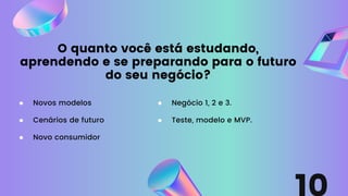 O quanto você está estudando,
aprendendo e se preparando para o futuro
do seu negócio?
Cenários de futuro
Novos modelos
Novo consumidor
Negócio 1, 2 e 3.
Teste, modelo e MVP.
 