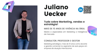 Juliano
Uecker
Tudo sobre Marketing, vendas e
estratégia!
MAIS DE 15 ANOS DE VIVÊNCIA NA ÁREA.
Mestre e especialista em Marketing e Inteligência
de mercado.
CONSULTOR, PROFESSOR E GESTOR
Marketing estratégico, mais de 10 anos como docente
e gerente comercial no segmento de auto peças em
empresa de atuação internacional.
 
