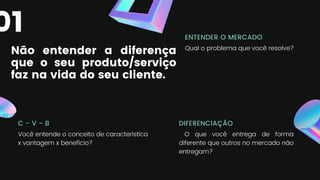 Não entender a diferença
que o seu produto/serviço
faz na vida do seu cliente.
C - V - B
Você entende o conceito de característica
x vantagem x benefício?
ENTENDER O MERCADO
Qual o problema que você resolve?
DIFERENCIAÇÃO
O que você entrega de forma
diferente que outros no mercado não
entregam?
01
 