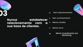 Nunca estabelecer
relacionamento com a
sua base de clientes.
Sem relacionamento
Sem conhecimento
Menos vendas
Menor lucro
Menor investimento em
Marketing
03
 
