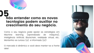 Como o seu negócio pode apoiar as estratégias em
Machine learning (aprendizado de máquina),
Inteligência Artificial, Blockchain, realidade virtual, etc..
Mantenha-se curioso (a) e informado (a)!
O mercado é dinâmico e você deve manter-se a frente
dele!
05
Não entender como as novas
tecnlogias podem auxiliar no
crescimento do seu negócio.
 