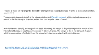The unit of mass will no longer be defined by a lone physical object but instead in terms of a universal constant.
Nov 9, 2018
NATIONAL INSTITUTE OF STANDARDS AND TECHNOLOGY (NIST, USA)
“For more than a century, the kilogram has been defined by the weight of a cylinder of platinum-iridium at the
international bureau of weights and measures in Sèvres, France. The weight of the is not constant. It grows
with the accumulation of pollution from the air and shrinks ever so slightly with each cleaning.
The proposed change is to define the kilogram in terms of Planck’s constant, which relates the energy of a
photon to the frequency of its waves, rather than on a singular piece of metal.
 