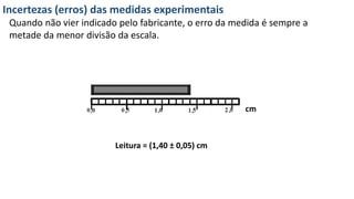 Incertezas (erros) das medidas experimentais
Quando não vier indicado pelo fabricante, o erro da medida é sempre a
metade da menor divisão da escala.
cm
Leitura = (1,40 ± 0,05) cm
 