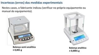 Incertezas (erros) das medidas experimentais
Nestes casos, o fabricante indicou (verificar no próprio equipamento ou
manual do equipamento).
Balança semi-analítica
± 0,001 g
Balança analítica
± 0,0001 g
 