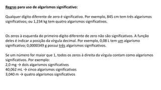 Regras para uso de algarismos significativo:
Qualquer dígito diferente de zero é significativo. Por exemplo, 845 cm tem três algarismos
significativos; ou 1,234 kg tem quatro algarismos significativos.
Os zeros à esquerda do primeiro dígito diferente de zero não são significativos. A função
deles é indicar a posição da vírgula decimal. Por exemplo, 0,08 L tem um algarismo
significativo; 0,0000349 g possui três algarismos significativos.
Se um número for maior que 1, todos os zeros à direita da vírgula contam como algarismos
significativos. Por exemplo:
2,0 mg → dois algarismos significativos
40,062 mL → cinco algarismos significativos
3,040 m → quatro algarismos significativos
 