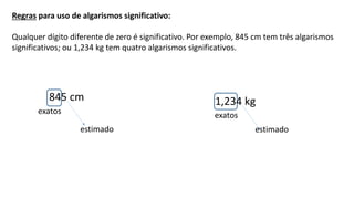 Regras para uso de algarismos significativo:
Qualquer dígito diferente de zero é significativo. Por exemplo, 845 cm tem três algarismos
significativos; ou 1,234 kg tem quatro algarismos significativos.
exatos
estimado
845 cm
exatos
estimado
1,234 kg
 