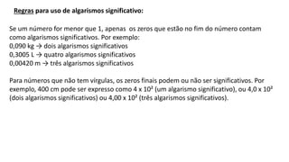 Se um número for menor que 1, apenas os zeros que estão no fim do número contam
como algarismos significativos. Por exemplo:
0,090 kg → dois algarismos significativos
0,3005 L → quatro algarismos significativos
0,00420 m → três algarismos significativos
Para números que não tem vírgulas, os zeros finais podem ou não ser significativos. Por
exemplo, 400 cm pode ser expresso como 4 x 10² (um algarismo significativo), ou 4,0 x 10²
(dois algarismos significativos) ou 4,00 x 10² (três algarismos significativos).
Regras para uso de algarismos significativo:
 