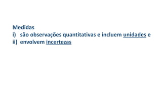 Medidas
i) são observações quantitativas e incluem unidades e
ii) envolvem incertezas
 