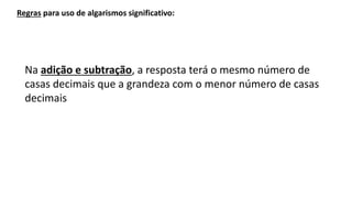 Na adição e subtração, a resposta terá o mesmo número de
casas decimais que a grandeza com o menor número de casas
decimais
Regras para uso de algarismos significativo:
 