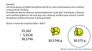 Exemplo:
Um aluno pesou um balão volumétrico de 50 mL vazio numa balança semi-analítica.
A massa foi de 25,562 g.
Ao balão ele deveria adicionar aproximadamente 5 g de NaCl. Entretanto, a balança
semi-analítica quebrou e ele teve que usar a balança analítica para concluir a tarefa.
Na balança analítica ele pesou 5,0126 g de NaCl.
Qual é a massa do conjunto balão + NaCl?
25,562
5,0126
30,5746
+
30,5746 g 30,575 g
Menor número de casas decimais
 