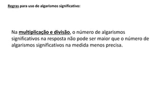 Na multiplicação e divisão, o número de algarismos
significativos na resposta não pode ser maior que o número de
algarismos significativos na medida menos precisa.
Regras para uso de algarismos significativo:
 