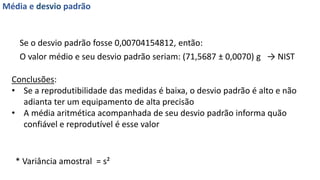 O valor médio e seu desvio padrão seriam: (71,5687 ± 0,0070) g → NIST
Média e desvio padrão
Se o desvio padrão fosse 0,00704154812, então:
Conclusões:
• Se a reprodutibilidade das medidas é baixa, o desvio padrão é alto e não
adianta ter um equipamento de alta precisão
• A média aritmética acompanhada de seu desvio padrão informa quão
confiável e reprodutível é esse valor
* Variância amostral = s²
 