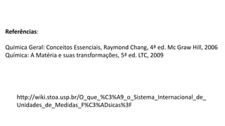 Referências:
Química Geral: Conceitos Essenciais, Raymond Chang, 4ª ed. Mc Graw Hill, 2006
Química: A Matéria e suas transformações, 5ª ed. LTC, 2009
http://wiki.stoa.usp.br/O_que_%C3%A9_o_Sistema_Internacional_de_
Unidades_de_Medidas_F%C3%ADsicas%3F
 
